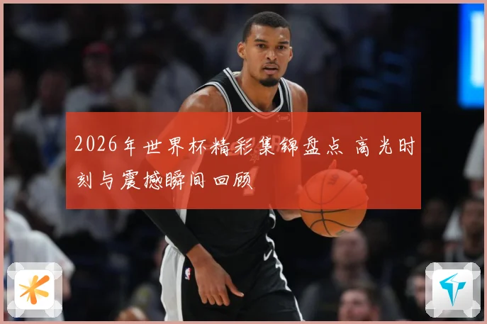2026年世界杯精彩集锦盘点 高光时刻与震撼瞬间回顾