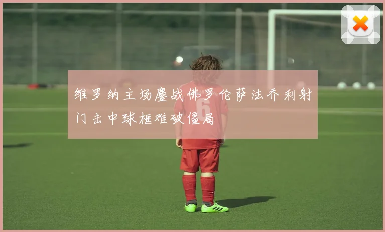 维罗纳主场鏖战佛罗伦萨法乔利射门击中球框难破僵局