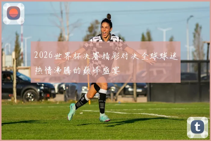 2026世界杯决赛精彩对决全球球迷热情沸腾的巅峰盛宴