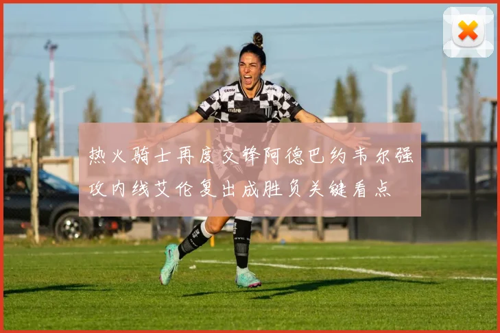 热火骑士再度交锋阿德巴约韦尔强攻内线艾伦复出成胜负关键看点