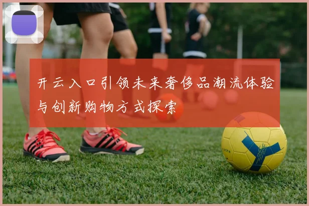 开云入口引领未来奢侈品潮流体验与创新购物方式探索