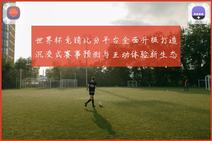 世界杯竞猜比分平台全面升级打造沉浸式赛事预测与互动体验新生态