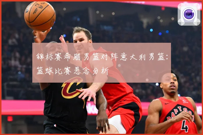 锦标赛希腊男篮对阵意大利男篮：篮球比赛悬念分析
