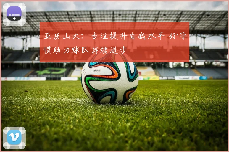 亚历山大：专注提升自我水平 好习惯助力球队持续进步