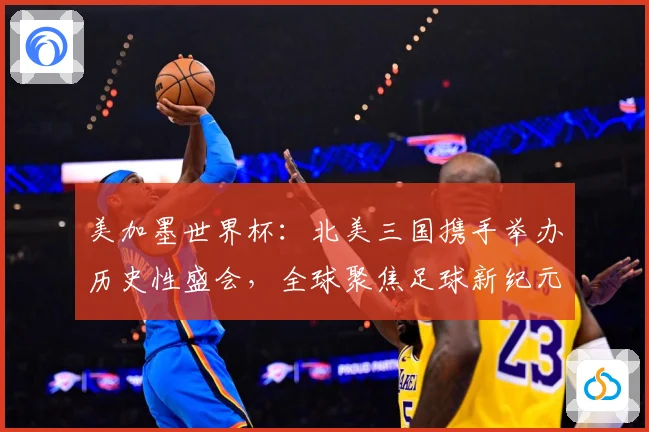 美加墨世界杯：北美三国携手举办历史性盛会，全球聚焦足球新纪元