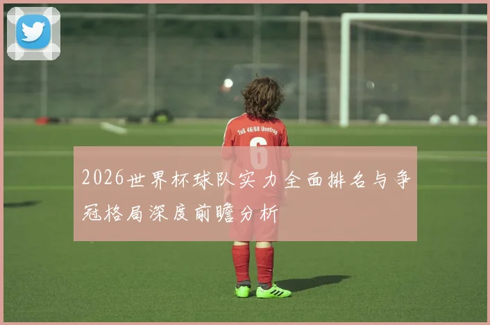 2026世界杯球队实力全面排名与争冠格局深度前瞻分析