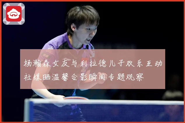 杨瀚森女友与利拉德儿子欢乐互动社媒晒温馨合影瞬间专题观察